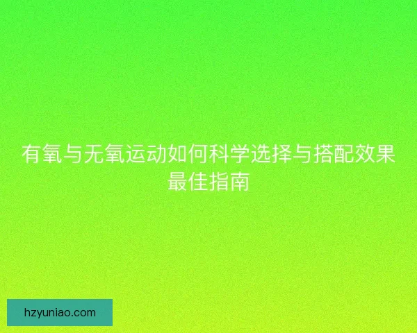 有氧与无氧运动如何科学选择与搭配效果最佳指南 有氧与无氧运动如何科学选择与搭配效果最佳指南