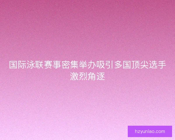 国际泳联赛事密集举办吸引多国顶尖选手激烈角逐 国际泳联赛事密集举办吸引多国顶尖选手激烈角逐