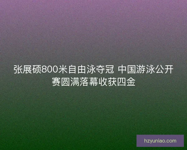 张展硕800米自由泳夺冠 中国游泳公开赛圆满落幕收获四金 张展硕800米自由泳夺冠 中国游泳公开赛圆满落幕收获四金