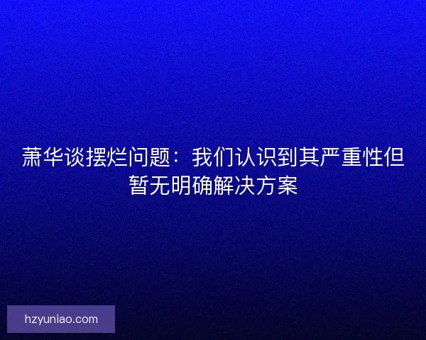 萧华谈摆烂问题：我们认识到其严重性但暂无明确解决方案