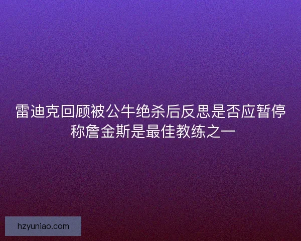 雷迪克回顾被公牛绝杀后反思是否应暂停 称詹金斯是最佳教练之一