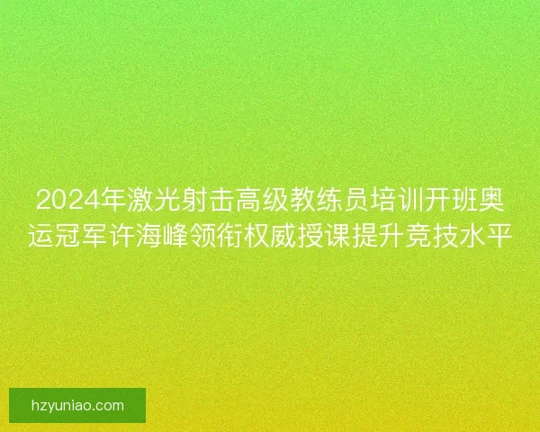 2024年激光射击高级教练员培训开班奥运冠军许海峰领衔权威授课提升竞技水平