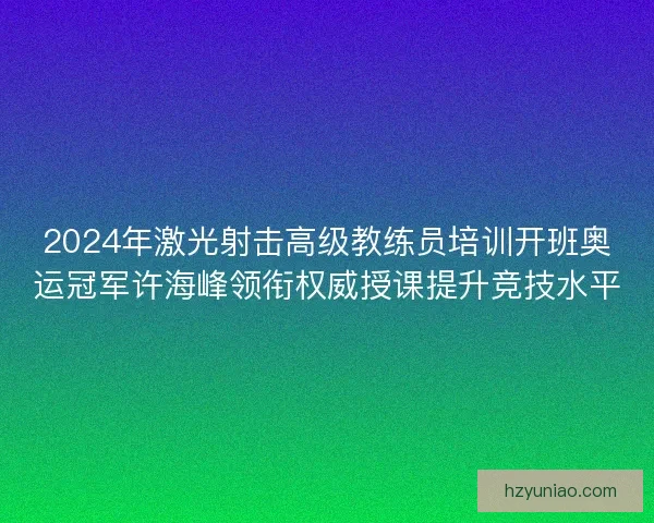 2024年激光射击高级教练员培训开班奥运冠军许海峰领衔权威授课提升竞技水平 2024年激光射击高级教练员培训开班奥运冠军许海峰领衔权威授课提升竞技水平