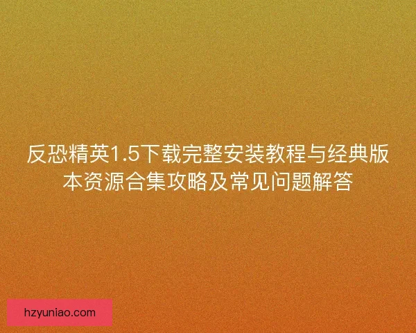 反恐精英1.5下载完整安装教程与经典版本资源合集攻略及常见问题解答 反恐精英1.5下载完整安装教程与经典版本资源合集攻略及常见问题解答